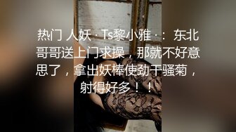 热门 人妖 · Ts黎小雅 ·： 东北哥哥送上门求操，那就不好意思了，拿出妖棒使劲干骚菊，射得好多！！