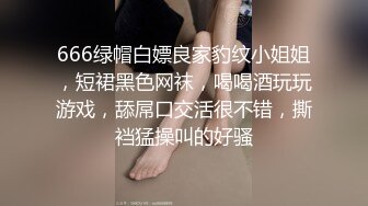 666绿帽白嫖良家豹纹小姐姐，短裙黑色网袜，喝喝酒玩玩游戏，舔屌口交活很不错，撕裆猛操叫的好骚