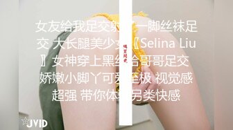 女友给我足交射了一脚丝袜足交 大长腿美少女〖Selina Liu〗女神穿上黑丝给哥哥足交 娇嫩小脚丫可爱至极 视觉感超强 带你体验另类快感