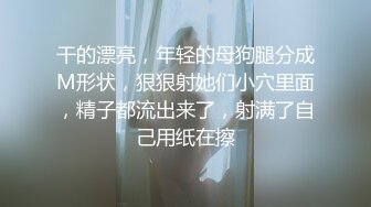 干的漂亮，年轻的母狗腿分成M形状，狠狠射她们小穴里面，精子都流出来了，射满了自己用纸在擦