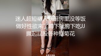 迷人超短裙人妖厨房里没等饭做好性欲来了蹲下就胯下吃JJ撅起屁股各种插菊花