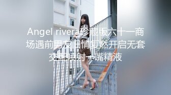 Angel rivera珍藏版六十一商场遇前男友旧情复燃开启无套交配喷射一嘴精液