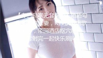 【专约良家无套探花】陌陌勾搭的良家人妻，KTV饮酒唱歌玩开心，带回酒店抠穴啪啪，无套射完一起快乐刷抖音