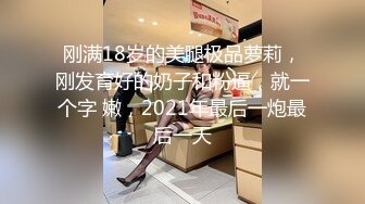 刚满18岁的美腿极品萝莉，刚发育好的奶子和粉逼，就一个字 嫩，2021年最后一炮最后一天