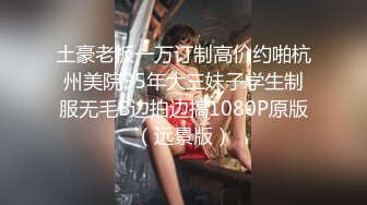 土豪老板一万订制高价约啪杭州美院95年大三妹子学生制服无毛B边拍边搞1080P原版（远景版）