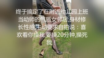 终于搞定了在附近幼儿园上班当幼师的气质女邻居,身材修长性感,主动要求自拍说：喜欢看你操我,要操20分钟,操死我！