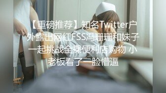 【重磅推荐】知名Twitter户外露出网红FSS冯珊珊和妹子一起挑战全裸便利店购物 小老板看了一脸懵逼