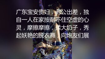 广东宝安贵妇，老公出差，独自一人在家按耐不住空虚的心灵，摩擦摩擦，揉大奶子，秀起妖艳的脱衣舞，向炮友们展示！