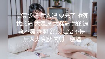 漂亮少妇 后入吧 要来了 插死我的逼 大浪逼 大骚逼 我的逼骚不骚 啊啊 舒服 淫语不停 后入大浪股 内射一骚逼