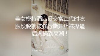 美女模特酒店援交富二代时衣服没脱就被强行撕开丝袜操逼 后入操到高潮！