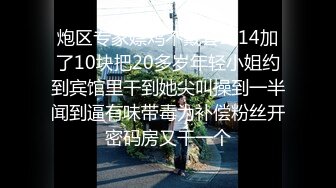 炮区专家嫖鸡不戴套3-14加了10块把20多岁年轻小姐约到宾馆里干到她尖叫操到一半闻到逼有味带毒为补偿粉丝开密码房又干一个