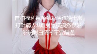 自拍福利視頻精彩演繹護士來打針病人JJ難受讓摸摸然後啪啪啪對白清晰不要錯過