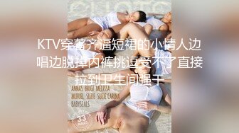 KTV穿著齐逼短裙的小情人边唱边脱掉内裤挑逗受不了直接拉到卫生间强干