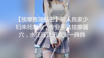 【按摩推油私密】新人良家少妇来找刺激，专业手法按摩骚穴，水汪汪乱扭高潮一阵阵