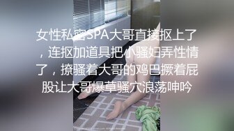 女性私密SPA大哥直接抠上了，连抠加道具把小骚妇弄性情了，撩骚着大哥的鸡巴撅着屁股让大哥爆草骚穴浪荡呻吟