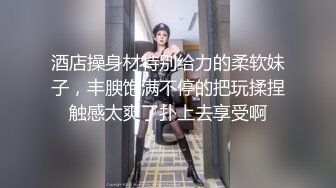 酒店操身材特别给力的柔软妹子，丰腴饱满不停的把玩揉捏触感太爽了扑上去享受啊