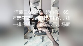 淫荡三女发骚一起自慰，69互舔骚逼，疯狂揉搓扣穴，排一排完骚逼，轮流展示，场面很是淫荡