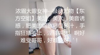 浓眉大眼女神--极品尤物【东方空姐】美足、美穴、美音诱惑，肥美的鲍鱼可口多汁，手指狂插不止，淫骚叫床’啊好难受哥哥，好难受呀‘！