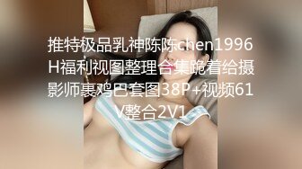 推特极品乳神陈陈chen1996H福利视图整理合集跪着给摄影师裹鸡巴套图38P+视频61V整合2V1