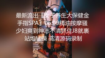 最新流出〖女子养生大保健金手指SPA〗06.09精油按摩骚少妇爽到神志不清抓住J8就裹 站炮猛操 高清源码录制