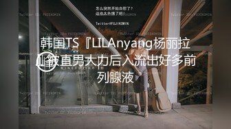 韩国TS『LILAnyang杨丽拉』被直男大力后入流出好多前列腺液