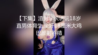 【下集】渣男学长诱玩18岁直男体育生,坐奸18厘米大鸡巴颜射吞精