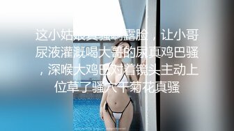 这小姑娘真骚啊露脸，让小哥尿液灌溉喝大哥的尿真鸡巴骚，深喉大鸡巴对着镜头主动上位草了骚穴干菊花真骚