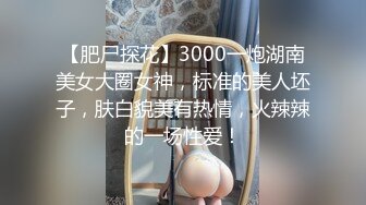 【肥尸探花】3000一炮湖南美女大圈女神，标准的美人坯子，肤白貌美有热情，火辣辣的一场性爱！