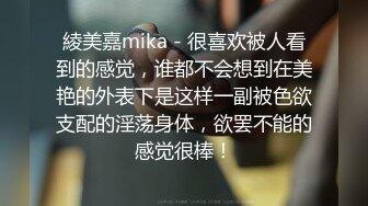 綾美嘉mika - 很喜欢被人看到的感觉，谁都不会想到在美艳的外表下是这样一副被色欲支配的淫荡身体，欲罢不能的感觉很棒！