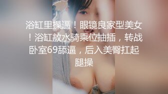 浴缸里操逼！眼镜良家型美女！浴缸放水骑乘位抽插，转战卧室69舔逼，后入美臀扛起腿操