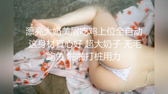 漂亮大奶美眉吃鸡上位全自动 这身材真心好 超大奶子 无毛鲍鱼 啪啪打桩用力