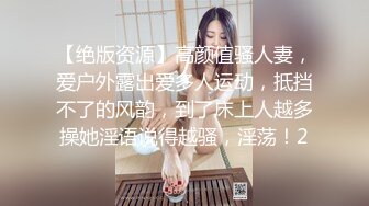 【绝版资源】高颜值骚人妻，爱户外露出爱多人运动，抵挡不了的风韵，到了床上人越多操她淫语说得越骚，淫荡！2