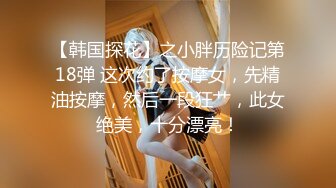 【韩国探花】之小胖历险记第18弹 这次约了按摩女，先精油按摩，然后一段狂艹，此女绝美，十分漂亮！