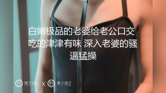 白嫩极品的老婆给老公口交 吃的津津有味 深入老婆的骚逼猛操