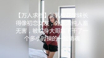 【万人求档】美乳校花学妹长得像初恋女友，外表清纯人畜无害，被纹身大哥拿下干了一个多小时操的一脸销魂