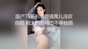 国产TS系列高颜值雅儿淫欲自慰 粗大的假鸡巴不停抽插嫩菊很享受