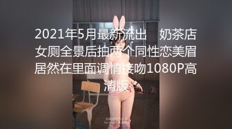 2021年5月最新流出 ❤奶茶店女厕全景后拍两个同性恋美眉居然在里面调情接吻1080P高清版