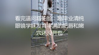 看完逼问路拍脸：刚毕业清纯眼镜学妹发育丰满的肥唇和嫩穴还没开苞