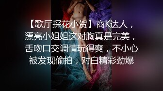 【歌厅探花小贺】商K达人，漂亮小姐姐这对胸真是完美，舌吻口交调情玩得爽，不小心被发现偷拍，对白精彩劲爆