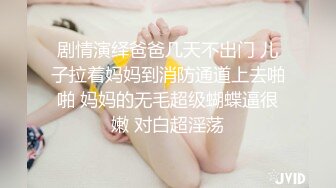 剧情演绎爸爸几天不出门 儿子拉着妈妈到消防通道上去啪啪 妈妈的无毛超级蝴蝶逼很嫩 对白超淫荡