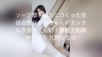 ソープ部を新たにつくった生徒会长ひなのちゃんがエッチな衣装で大奋闘！発射无制限サービス 九野ひなの