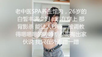 老中医SPA养生馆内，26岁的白皙丰满少妇，趴在穿上 那背影杀 能让人秒硬，被调教得嗯嗯嗯的呻吟，小哥掏出家伙说 我只在外面蹭一蹭