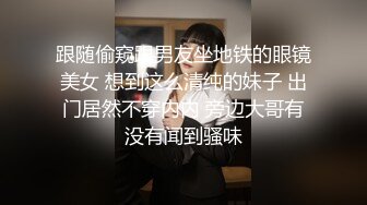 跟随偷窥跟男友坐地铁的眼镜美女 想到这么清纯的妹子 出门居然不穿内内 旁边大哥有没有闻到骚味